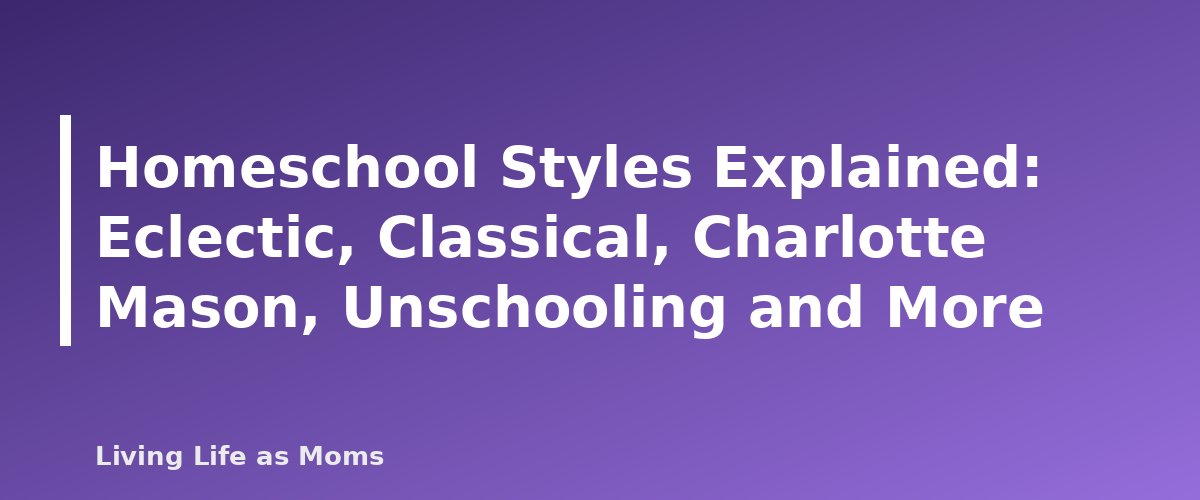 Homeschool Styles Explained: Eclectic, Classical, Charlotte Mason, Unschooling and More